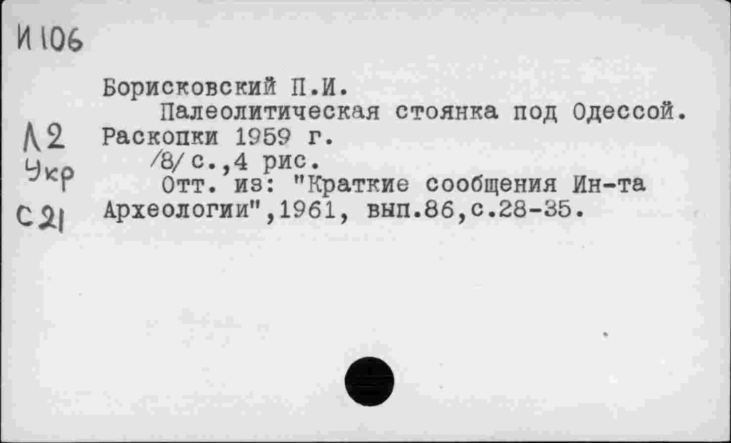 ﻿и toe
Укр
СЯІ
Борисковский П.И.
Палеолитическая стоянка под Одессой. Раскопки 1959 г.
/8/ с. ,4 рис.
Отт. из: "Краткие сообщения Ин-та
Археологии",1961, вып.86,с.28-35.